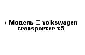  › Модель ­ volkswagen transporter t5